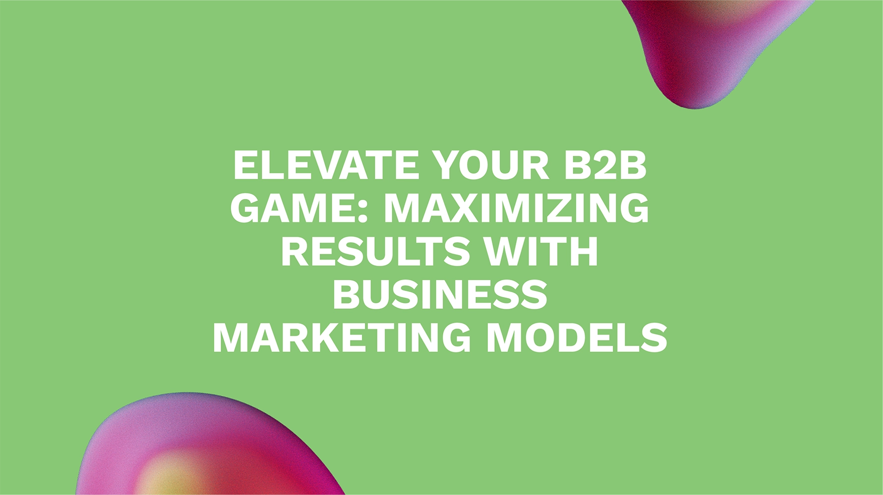 Elevate Your B2B Game: Maximizing Results with Business Marketing Models