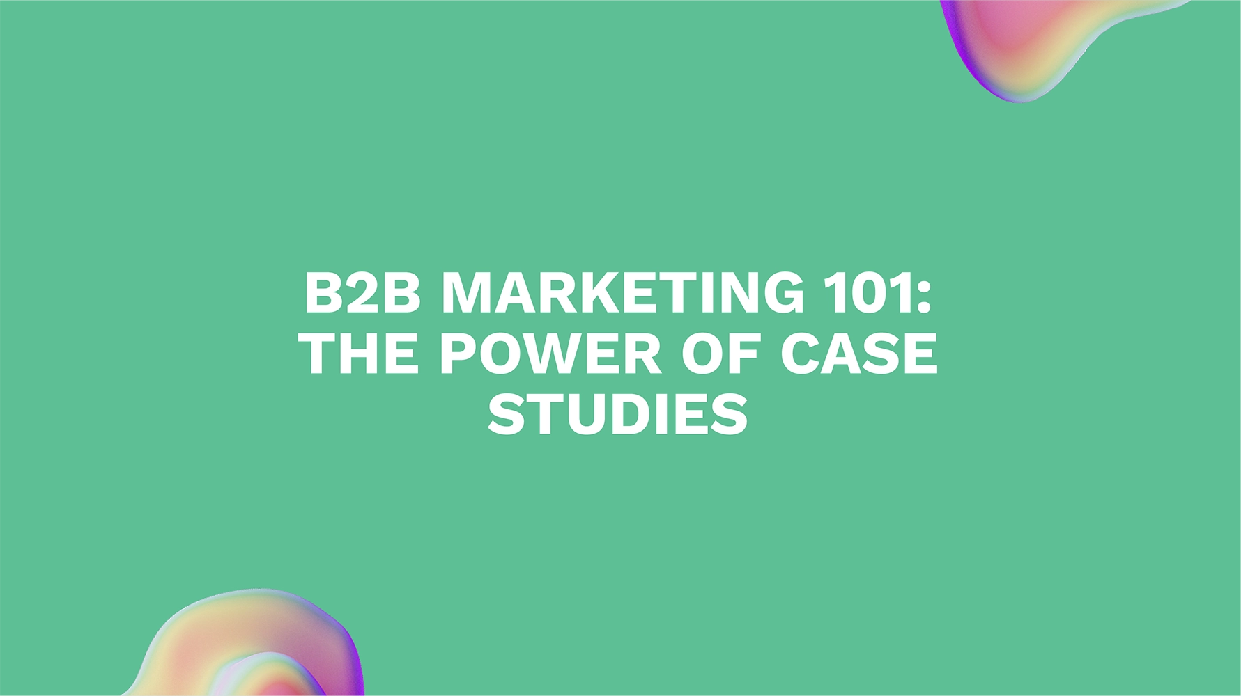 B2B Marketing 101: The Power of Case Studies