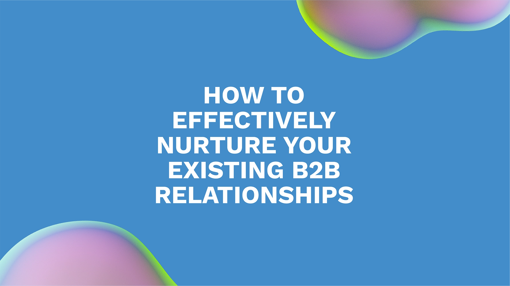 How to Effectively Nurture Your Existing B2B Relationships